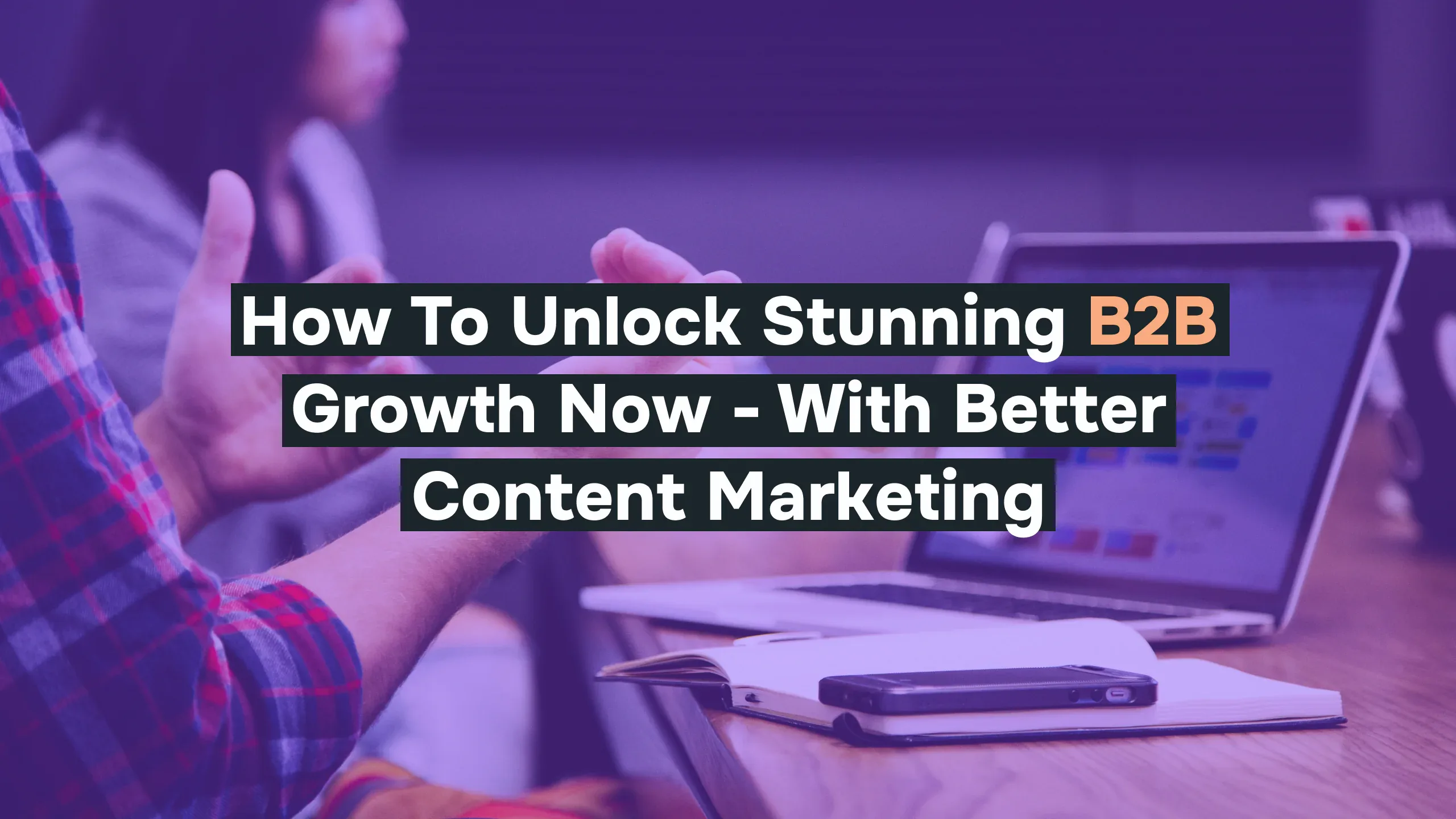 How to Unlock Stunning B2B Growth Now – With Better Content Marketing